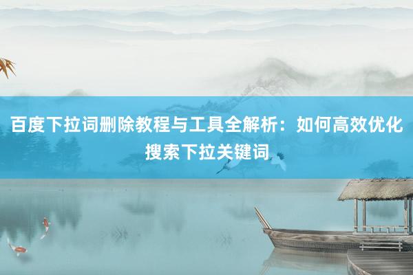 百度下拉词删除教程与工具全解析：如何高效优化搜索下拉关键词