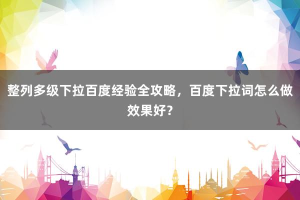 整列多级下拉百度经验全攻略，百度下拉词怎么做效果好？