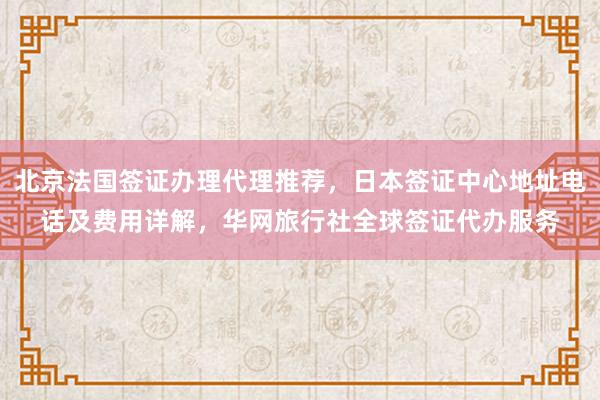 北京法国签证办理代理推荐，日本签证中心地址电话及费用详解，华网旅行社全球签证代办服务