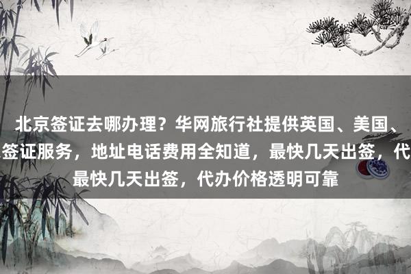 北京签证去哪办理？华网旅行社提供英国、美国、日本等全球国家签证服务，地址电话费用全知道，最快几天出签，代办价格透明可靠