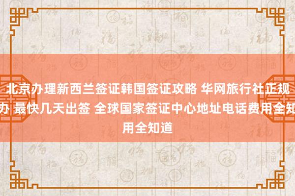北京办理新西兰签证韩国签证攻略 华网旅行社正规代办 最快几天出签 全球国家签证中心地址电话费用全知道
