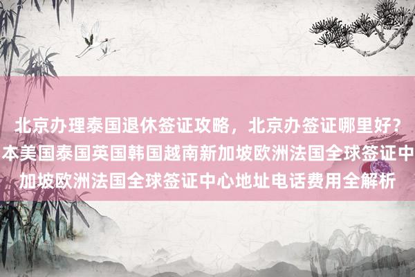 北京办理泰国退休签证攻略，北京办签证哪里好？华网旅签专业代办，日本美国泰国英国韩国越南新加坡欧洲法国全球签证中心地址电话费用全解析