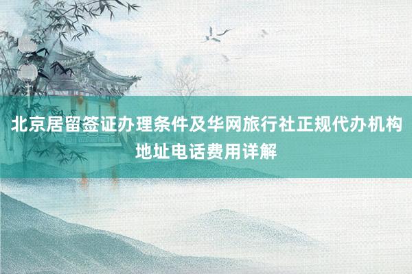 北京居留签证办理条件及华网旅行社正规代办机构地址电话费用详解