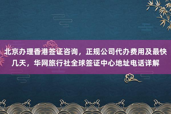 北京办理香港签证咨询，正规公司代办费用及最快几天，华网旅行社全球签证中心地址电话详解